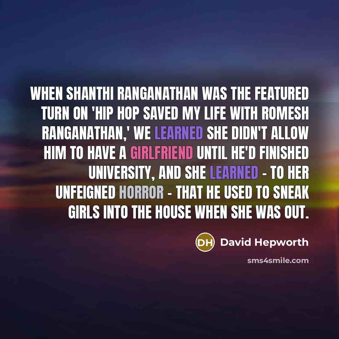 “When Shanthi Ranganathan was the featured turn on 'Hip Hop Saved My Life With Romesh Ranganathan,' we learned she didn't allow him to have a girlfriend until he'd finished university, and she learned - to her unfeigned horror - that he used to sneak girls into the house when she was out.” quote by David Hepworth