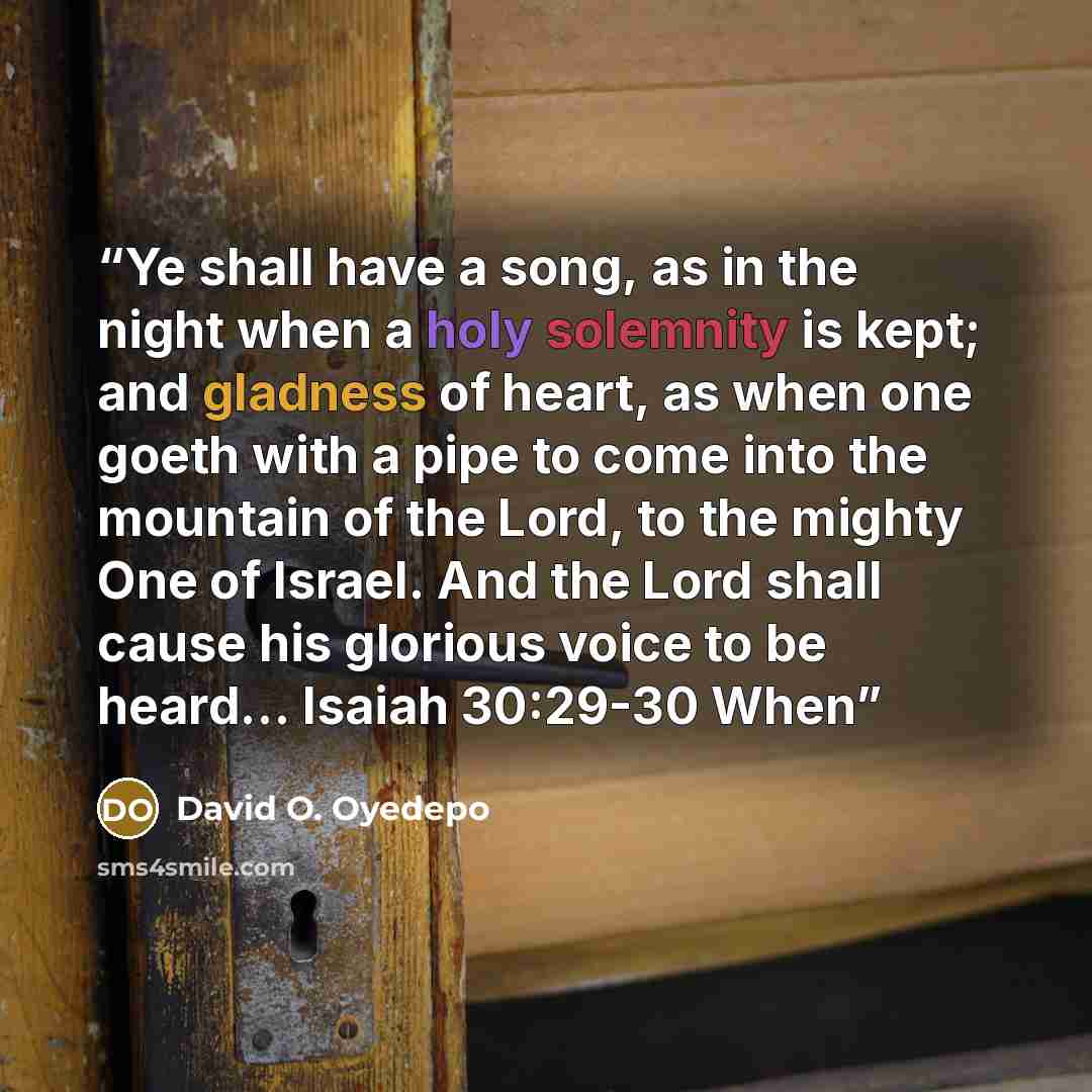 “Ye shall have a song, as in the night when a holy solemnity is kept; and gladness of heart, as when one goeth with a pipe to come into the mountain of the Lord, to the mighty One of Israel. And the Lord shall cause his glorious voice to be heard... Isaiah 30:29-30 When” quote by David O. Oyedepo