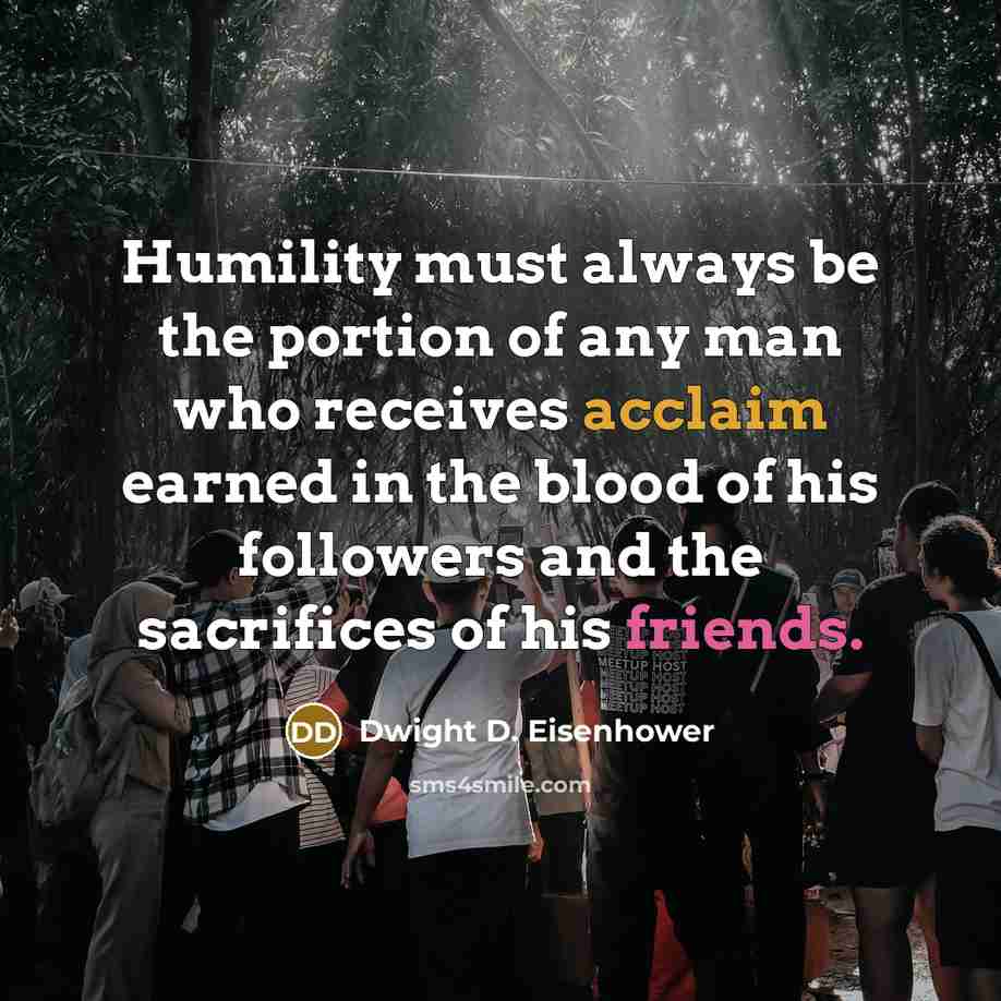 “Humility must always be the portion of any man who receives acclaim earned in the blood of his followers and the sacrifices of his friends.” quote by Dwight D. Eisenhower