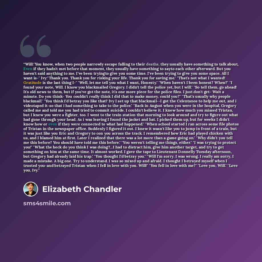 “Will:"You know, when two people narrowly escape falling to their deaths, they usually have something to talk about, Even if they hadn't met before that moment, they usually have something to sayto each other afterward. But you haven't said anything to me. I've been tryingto give you some time…” quote by Elizabeth Chandler