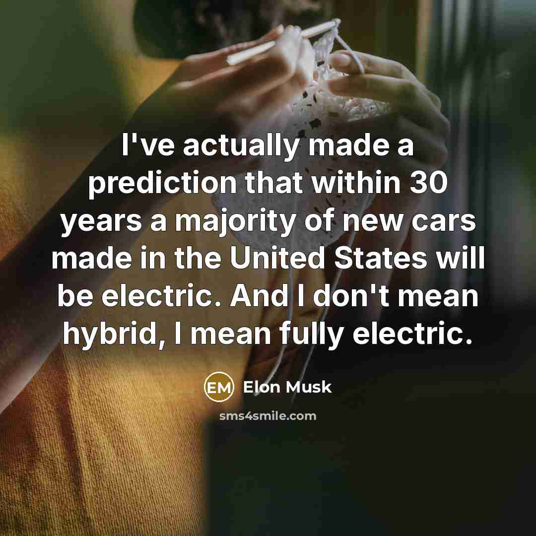 “I've actually made a prediction that within 30 years a majority of new cars made in the United States will be electric. And I don't mean hybrid, I mean fully electric.” quote by Elon Musk