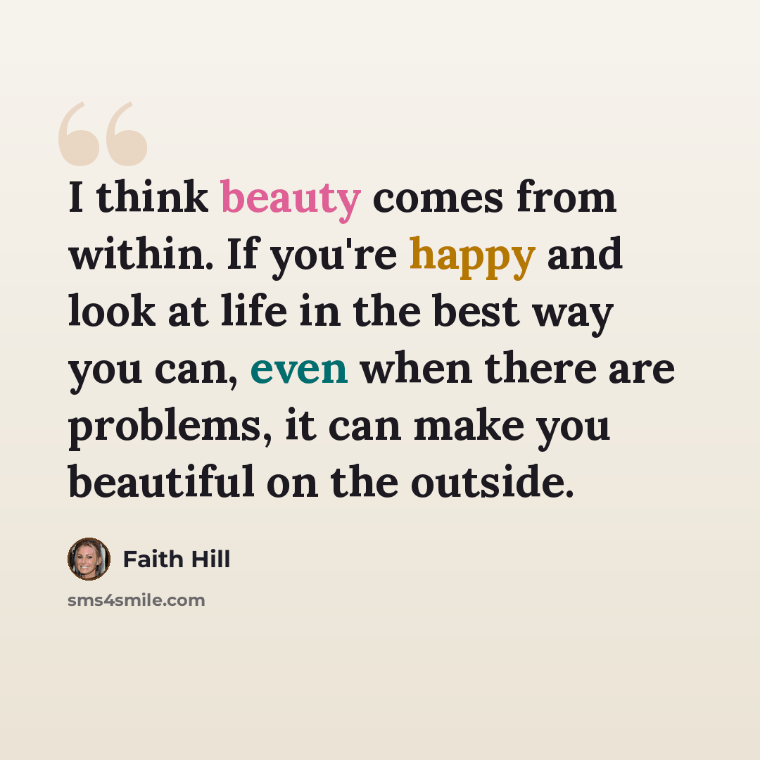 “I think beauty comes from within. If you're happy and look at life in the best way you can, even when there are problems, it can make you beautiful on the outside.” quote by Faith Hill