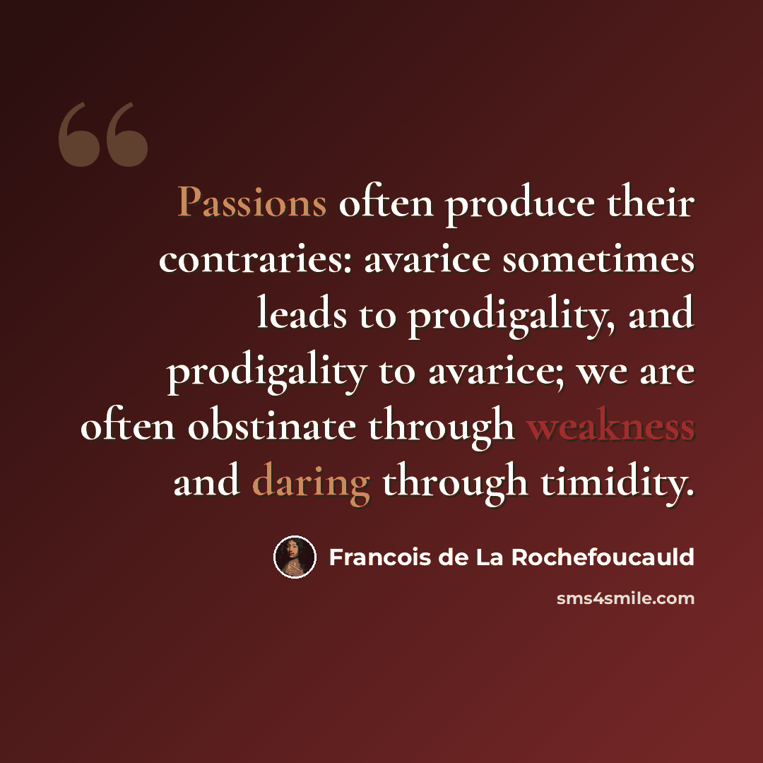 “Passions often produce their contraries: avarice sometimes leads to prodigality, and prodigality to avarice; we are often obstinate through weakness and daring through timidity.” quote by Francois de La Rochefoucauld