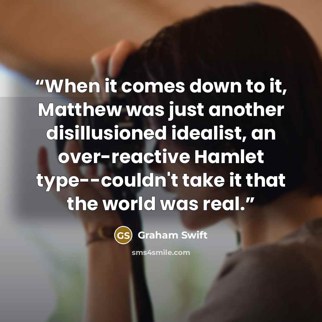 “When it comes down to it, Matthew was just another disillusioned idealist, an over-reactive Hamlet type--couldn't take it that the world was real.” quote by Graham Swift