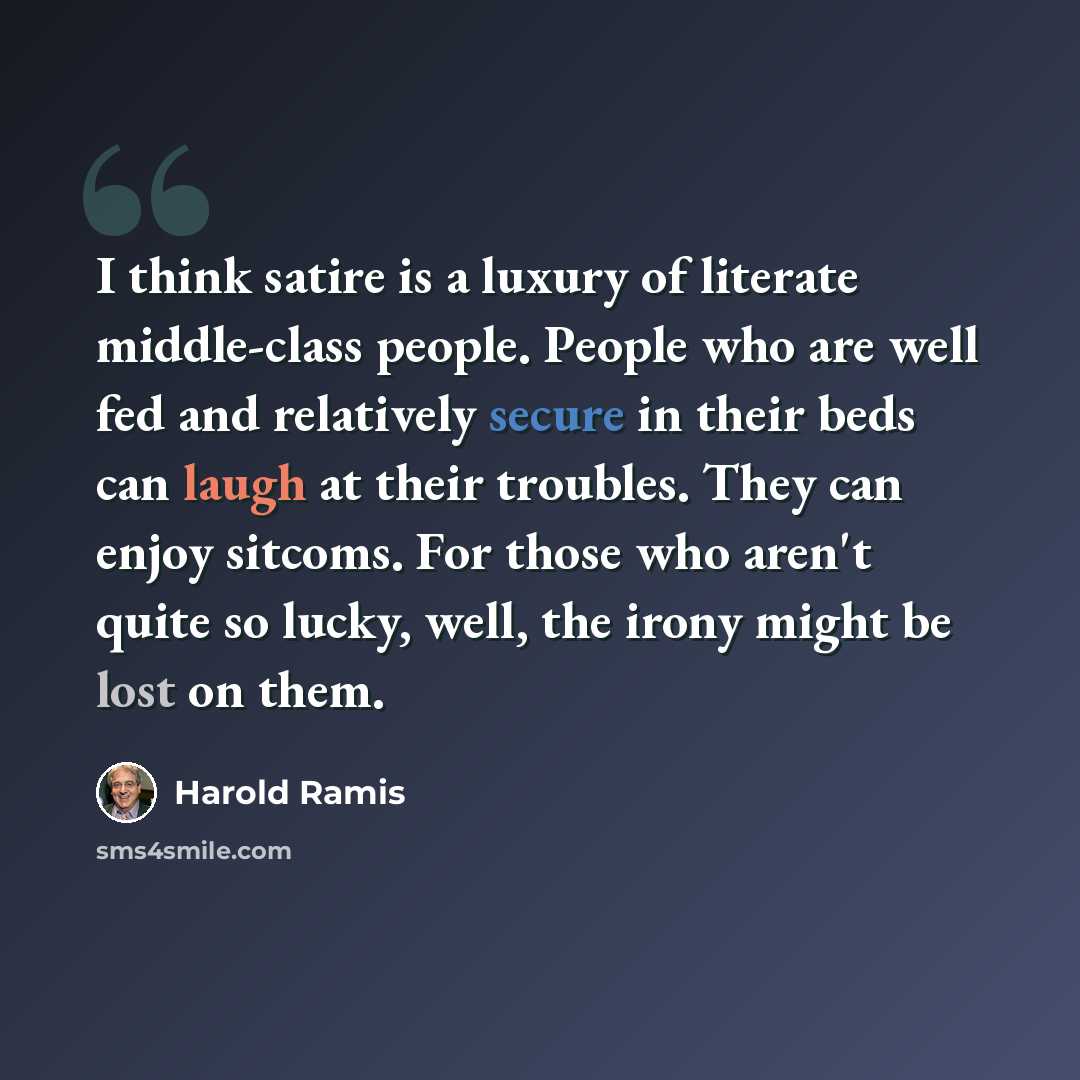 “I think satire is a luxury of literate middle-class people. People who are well fed and relatively secure in their beds can laugh at their troubles. They can enjoy sitcoms. For those who aren't quite so lucky, well, the irony might be lost on them.” quote by Harold Ramis