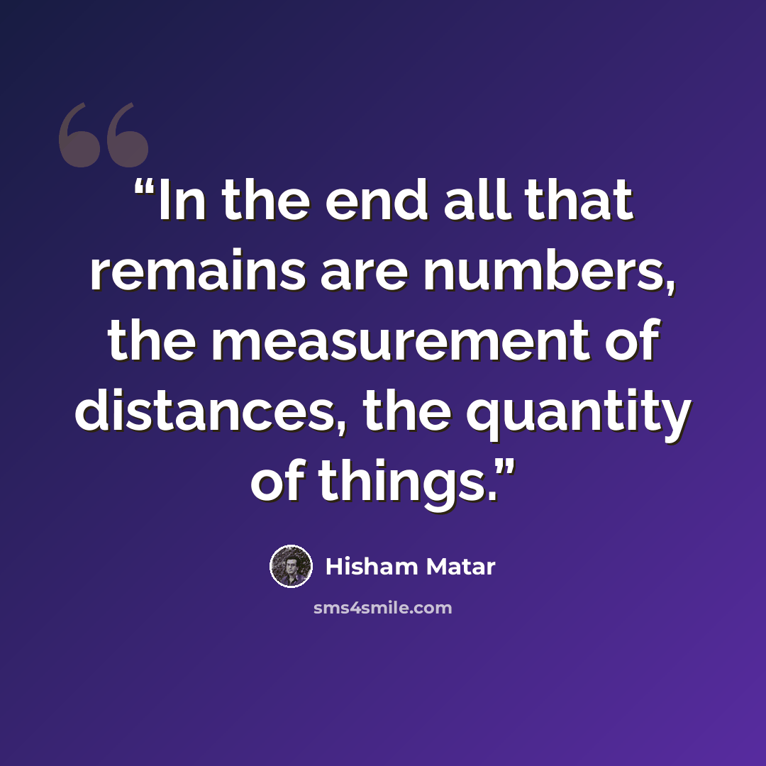 “In the end all that remains are numbers, the measurement of distances, the quantity of things.” quote by Hisham Matar