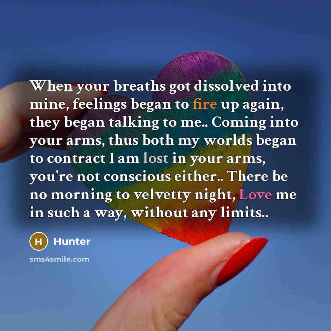 “When your breaths got dissolved into mine, feelings began to fire up again, they began talking to me.. Coming into your arms, thus both my worlds began to contract I am lost in your arms, you're not conscious either.. There be no morning to velvetty night, Love me in such a way, without any limits..” quote by Hunter