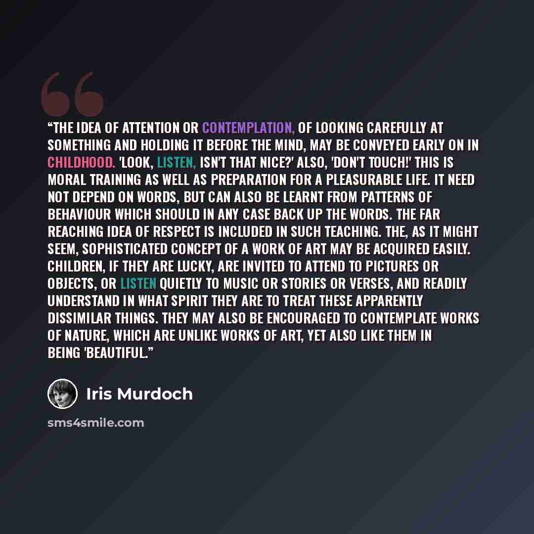 “The idea of attention or contemplation, of looking carefully at something and holding it before the mind, may be conveyed early on in childhood. 'Look, listen, isn't that nice?' Also, 'Don't touch!' This is moral training as well as preparation for a pleasurable life. It need not depend on words…” quote by Iris Murdoch