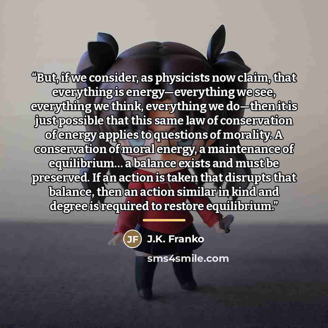 “But, if we consider, as physicists now claim, that everything is energy—everything we see, everything we think, everything we do—then it is just possible that this same law of conservation of energy applies to questions of morality. A conservation of moral energy, a maintenance of equilibrium… a…” quote by J.K. Franko
