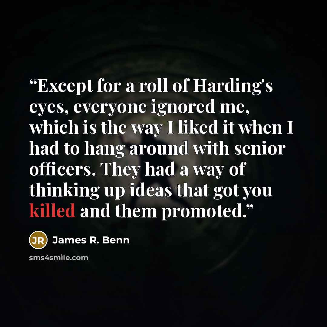 “Except for a roll of Harding's eyes, everyone ignored me, which is the way I liked it when I had to hang around with senior officers. They had a way of thinking up ideas that got you killed and them promoted.” quote by James R. Benn