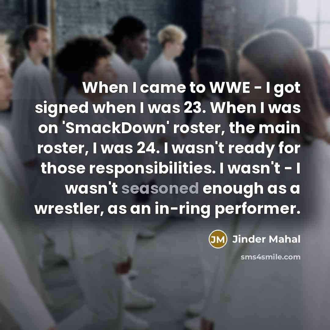 “When I came to WWE - I got signed when I was 23. When I was on 'SmackDown' roster, the main roster, I was 24. I wasn't ready for those responsibilities. I wasn't - I wasn't seasoned enough as a wrestler, as an in-ring performer.” quote by Jinder Mahal
