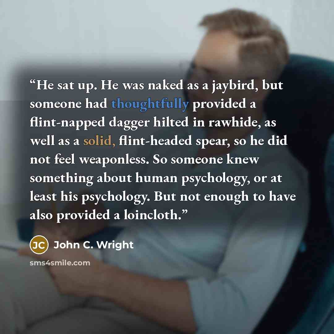 “He sat up. He was naked as a jaybird, but someone had thoughtfully provided a flint-napped dagger hilted in rawhide, as well as a solid, flint-headed spear, so he did not feel weaponless. So someone knew something about human psychology, or at least his psychology. But not enough to have also…” quote by John C. Wright