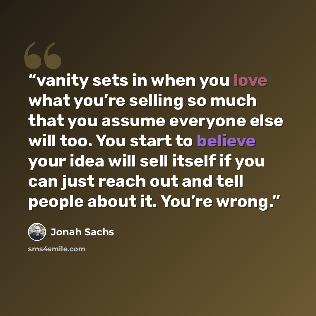 “vanity sets in when you love what you’re selling so much that you assume everyone else will too. You start to believe your idea will sell itself if you can just reach out and tell people about it. You’re wrong.” quote by Jonah Sachs