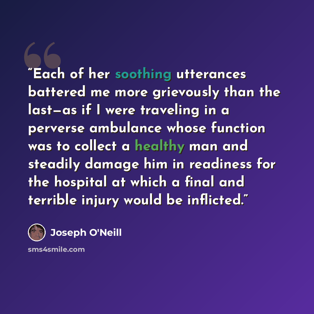 “Each of her soothing utterances battered me more grievously than the last—as if I were traveling in a perverse ambulance whose function was to collect a healthy man and steadily damage him in readiness for the hospital at which a final and terrible injury would be inflicted.” quote by Joseph O'Neill