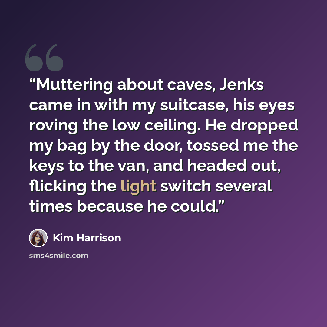 “Muttering about caves, Jenks came in with my suitcase, his eyes roving the low ceiling. He dropped my bag by the door, tossed me the keys to the van, and headed out, flicking the light switch several times because he could.” quote by Kim Harrison