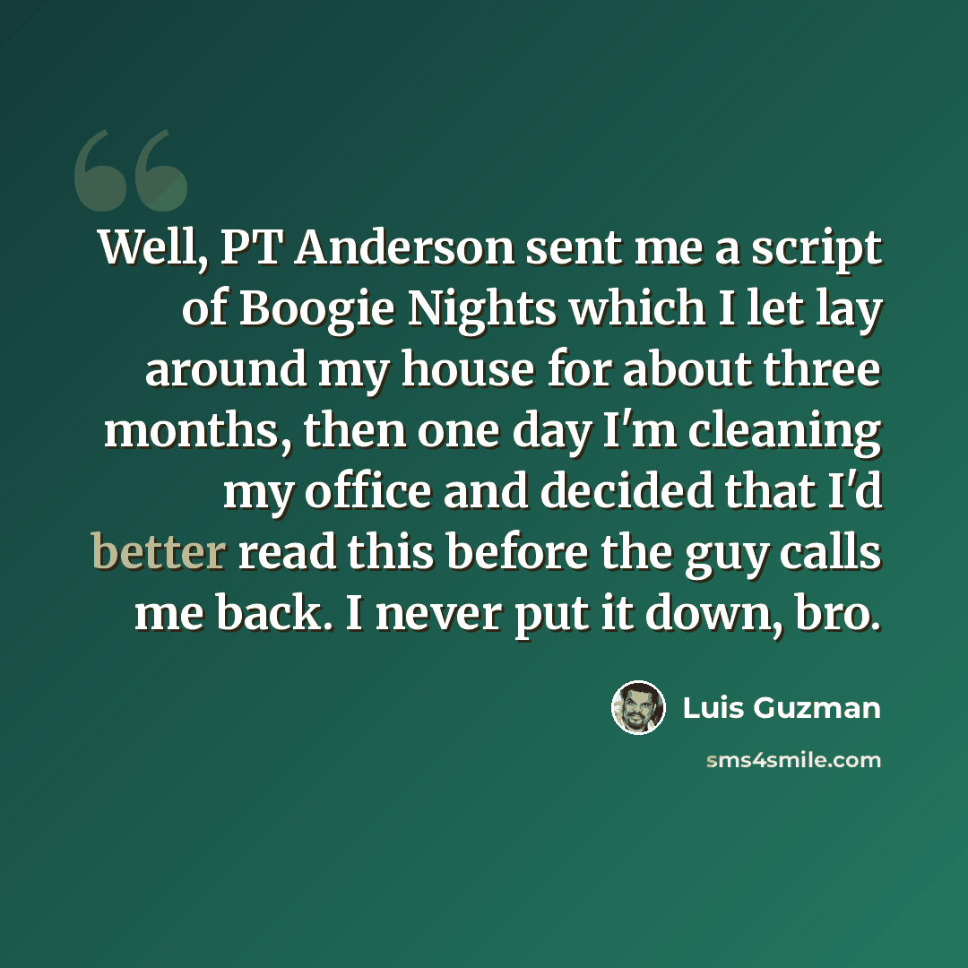 “Well, PT Anderson sent me a script of Boogie Nights which I let lay around my house for about three months, then one day I'm cleaning my office and decided that I'd better read this before the guy calls me back. I never put it down, bro.” quote by Luis Guzman