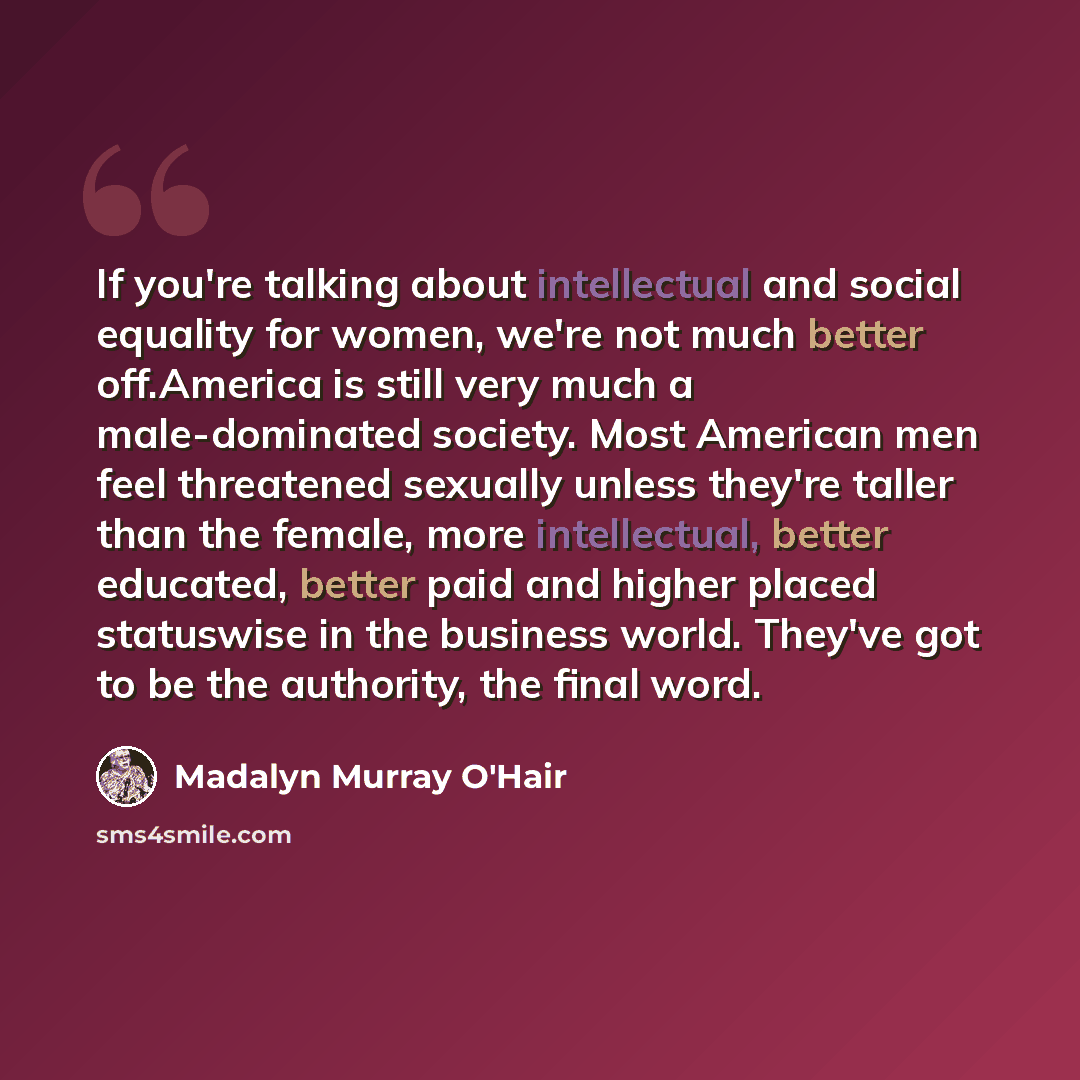“If you're talking about intellectual and social equality for women, we're not much better off.America is still very much a male-dominated society. Most American men feel threatened sexually unless they're taller than the female, more intellectual, better educated, better paid and higher placed…” quote by Madalyn Murray O'Hair