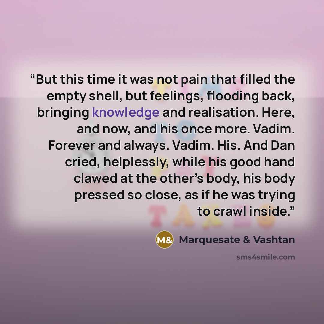 “But this time it was not pain that filled the empty shell, but feelings, flooding back, bringing knowledge and realisation. Here, and now, and his once more. Vadim. Forever and always. Vadim. His. And Dan cried, helplessly, while his good hand clawed at the other’s body, his body pressed so close…” quote by Marquesate & Vashtan