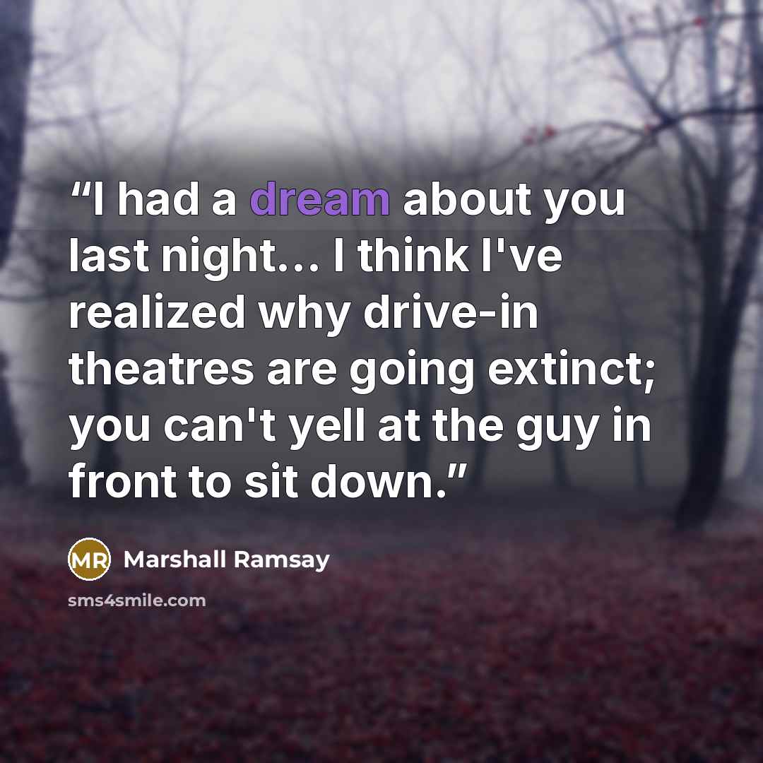 “I had a dream about you last night... I think I've realized why drive-in theatres are going extinct; you can't yell at the guy in front to sit down.” quote by Marshall Ramsay