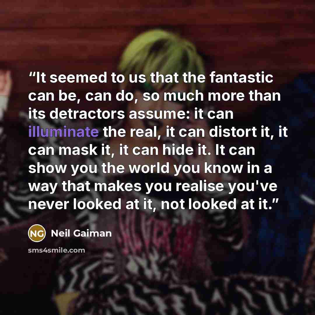 “It seemed to us that the fantastic can be, can do, so much more than its detractors assume: it can illuminate the real, it can distort it, it can mask it, it can hide it. It can show you the world you know in a way that makes you realise you've never looked at it, not looked at it.” quote by Neil Gaiman