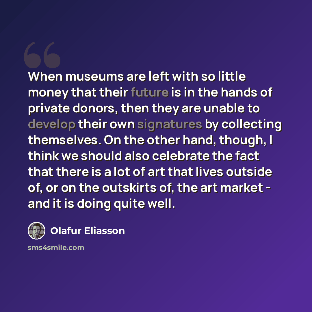 “When museums are left with so little money that their future is in the hands of private donors, then they are unable to develop their own signatures by collecting themselves. On the other hand, though, I think we should also celebrate the fact that there is a lot of art that lives outside of, or…” quote by Olafur Eliasson