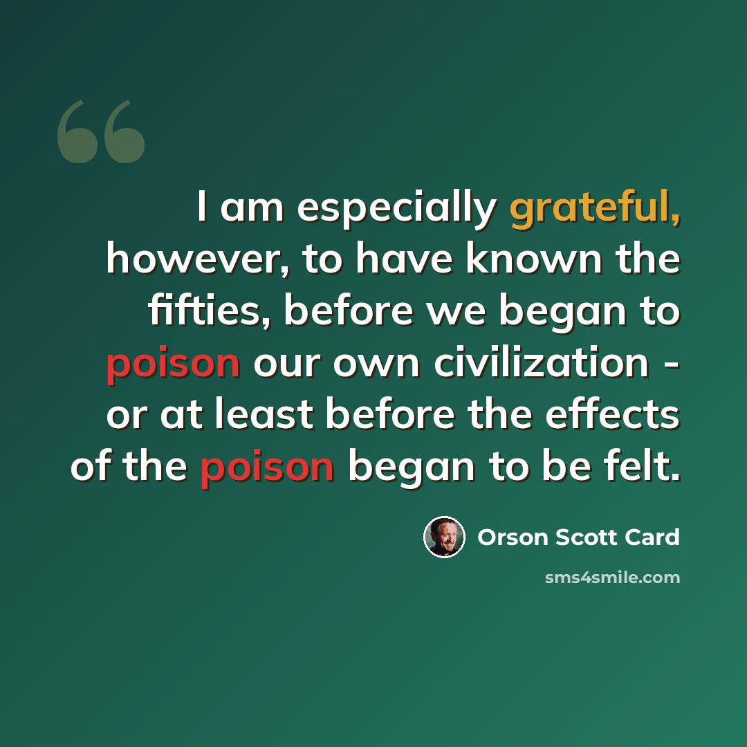 “I am especially grateful, however, to have known the fifties, before we began to poison our own civilization - or at least before the effects of the poison began to be felt.” quote by Orson Scott Card
