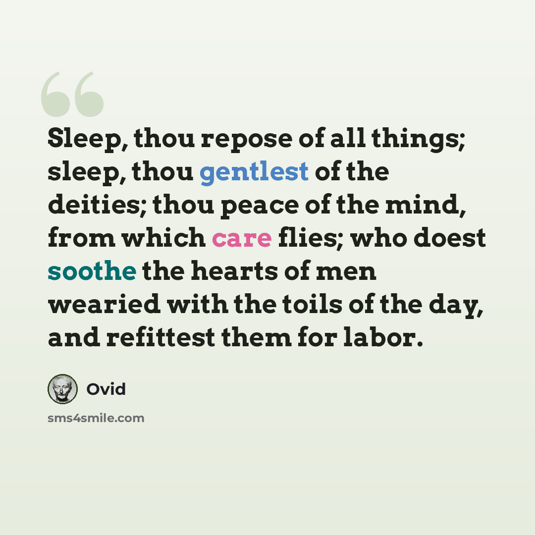 “Sleep, thou repose of all things; sleep, thou gentlest of the deities; thou peace of the mind, from which care flies; who doest soothe the hearts of men wearied with the toils of the day, and refittest them for labor.” quote by Ovid