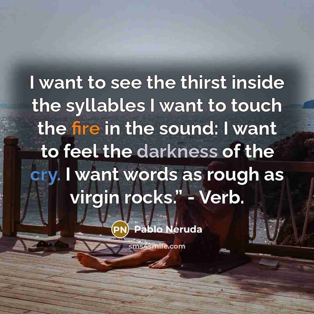 “I want to see the thirst inside the syllables I want to touch the fire in the sound: I want to feel the darkness of the cry. I want words as rough as virgin rocks.” - Verb.” quote by Pablo Neruda