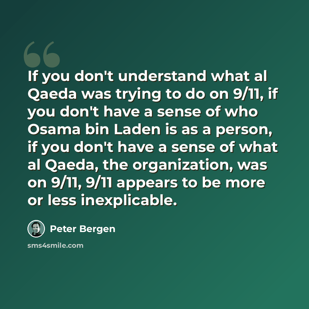 “If you don't understand what al Qaeda was trying to do on 9/11, if you don't have a sense of who Osama bin Laden is as a person, if you don't have a sense of what al Qaeda, the organization, was on 9/11, 9/11 appears to be more or less inexplicable.” quote by Peter Bergen