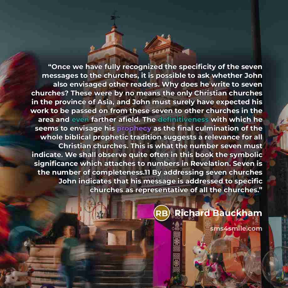 “Once we have fully recognized the specificity of the seven messages to the churches, it is possible to ask whether John also envisaged other readers. Why does he write to seven churches? These were by no means the only Christian churches in the province of Asia, and John must surely have expected…” quote by Richard Bauckham