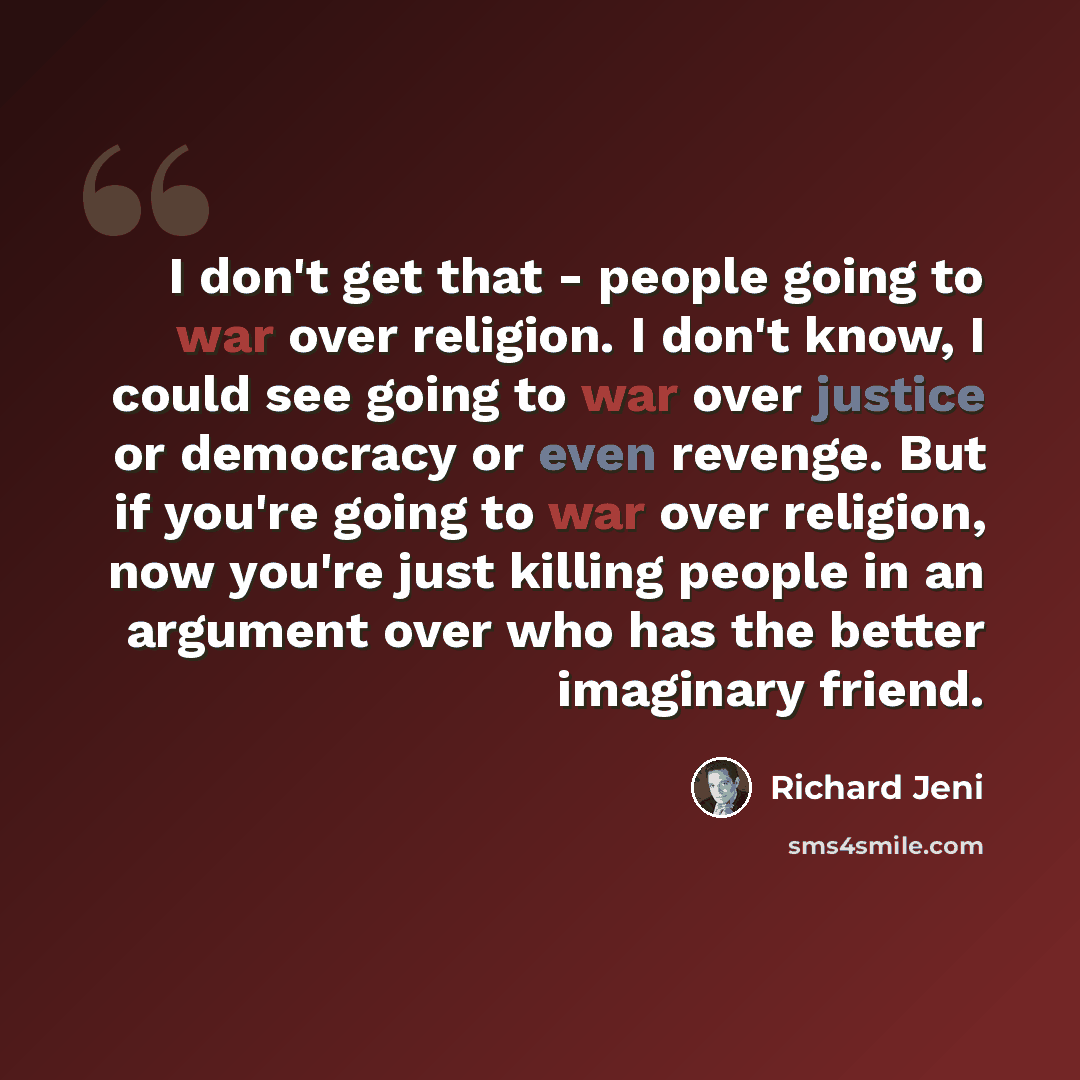 “I don't get that - people going to war over religion. I don't know, I could see going to war over justice or democracy or even revenge. But if you're going to war over religion, now you're just killing people in an argument over who has the better imaginary friend.” quote by Richard Jeni