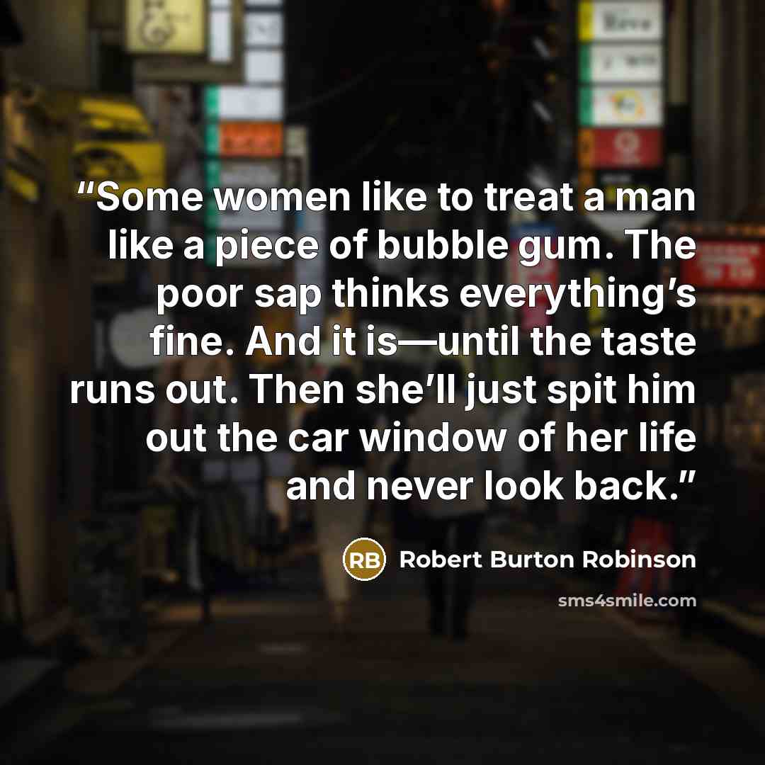 “Some women like to treat a man like a piece of bubble gum. The poor sap thinks everything’s fine. And it is—until the taste runs out. Then she’ll just spit him out the car window of her life and never look back.” quote by Robert Burton Robinson