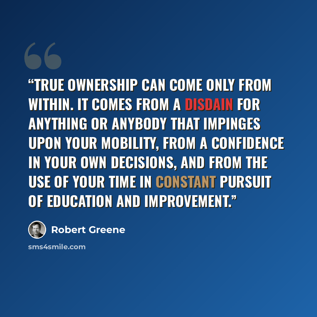 “True ownership can come only from within. It comes from a disdain for anything or anybody that impinges upon your mobility, from a confidence in your own decisions, and from the use of your time in constant pursuit of education and improvement.” quote by Robert Greene
