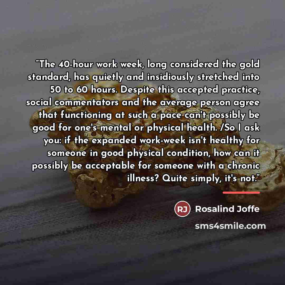 “The 40-hour work week, long considered the gold standard, has quietly and insidiously stretched into 50 to 60 hours. Despite this accepted practice, social commentators and the average person agree that functioning at such a pace can't possibly be good for one's mental or physical health. /So I…” quote by Rosalind Joffe