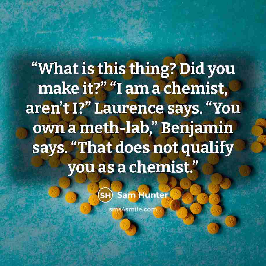 “What is this thing? Did you make it?” “I am a chemist, aren’t I?” Laurence says. “You own a meth-lab,” Benjamin says. “That does not qualify you as a chemist.” quote by Sam Hunter
