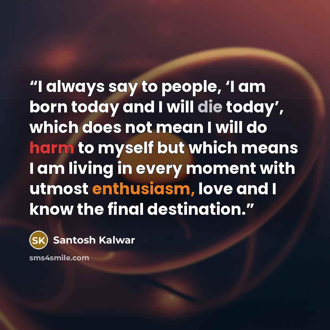 “I always say to people, ‘I am born today and I will die today’, which does not mean I will do harm to myself but which means I am living in every moment with utmost enthusiasm, love and I know the final destination.” quote by Santosh Kalwar