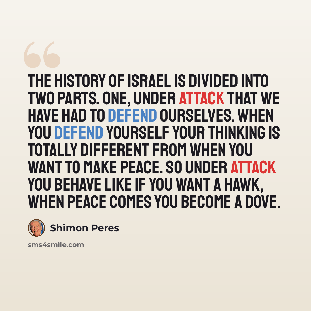 “The history of Israel is divided into two parts. One, under attack that we have had to defend ourselves. When you defend yourself your thinking is totally different from when you want to make peace. So under attack you behave like if you want a hawk, when peace comes you become a dove.” quote by Shimon Peres