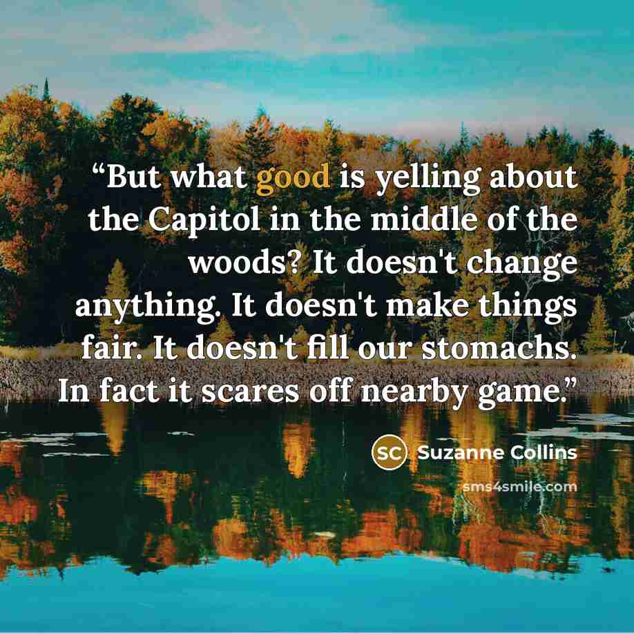 “But what good is yelling about the Capitol in the middle of the woods? It doesn't change anything. It doesn't make things fair. It doesn't fill our stomachs. In fact it scares off nearby game.” quote by Suzanne Collins