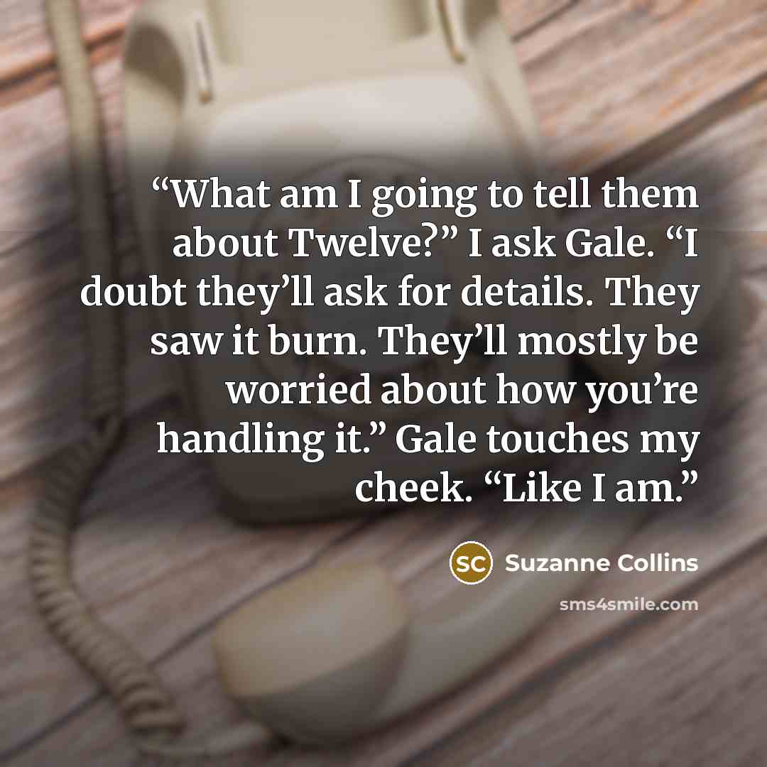 “What am I going to tell them about Twelve?” I ask Gale. “I doubt they’ll ask for details. They saw it burn. They’ll mostly be worried about how you’re handling it.” Gale touches my cheek. “Like I am.” quote by Suzanne Collins
