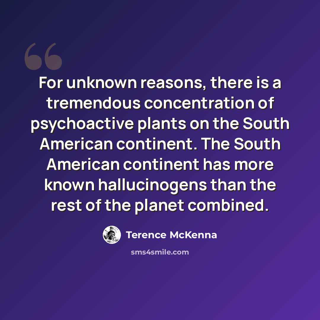 “For unknown reasons, there is a tremendous concentration of psychoactive plants on the South American continent. The South American continent has more known hallucinogens than the rest of the planet combined.” quote by Terence McKenna