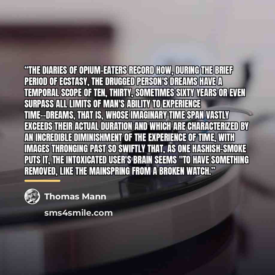 “The diaries of opium-eaters record how, during the brief period of ecstasy, the drugged person's dreams have a temporal scope of ten, thirty, sometimes sixty years or even surpass all limits of man's ability to experience time--dreams, that is, whose imaginary time span vastly exceeds their actual…” quote by Thomas Mann