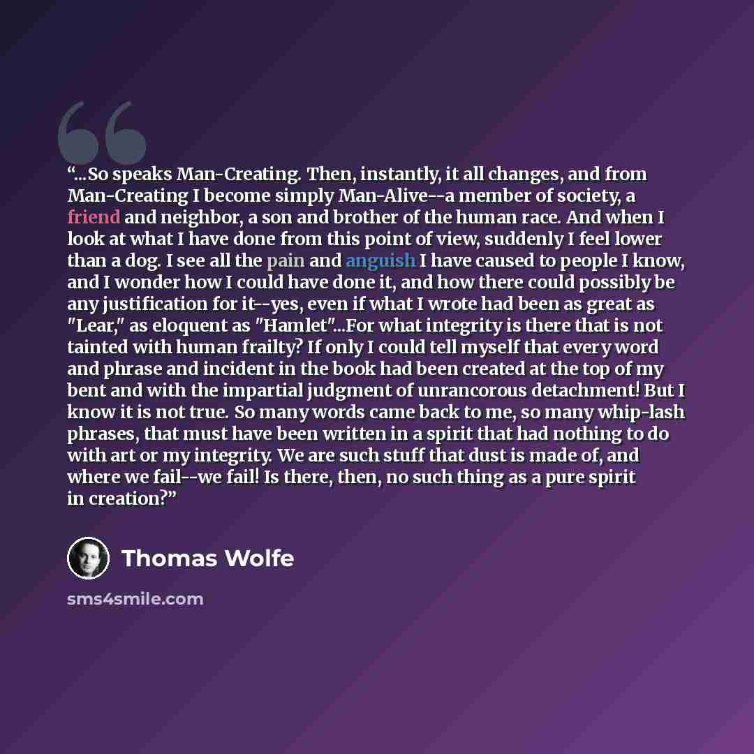 “...So speaks Man-Creating. Then, instantly, it all changes, and from Man-Creating I become simply Man-Alive--a member of society, a friend and neighbor, a son and brother of the human race. And when I look at what I have done from this point of view, suddenly I feel lower than a dog. I see all the…” quote by Thomas Wolfe