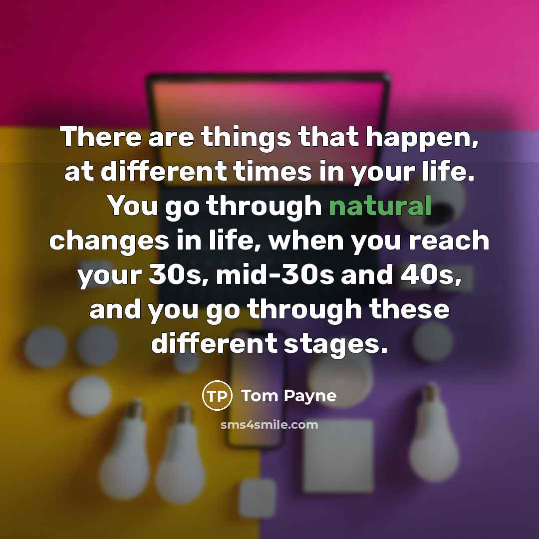 “There are things that happen, at different times in your life. You go through natural changes in life, when you reach your 30s, mid-30s and 40s, and you go through these different stages.” quote by Tom Payne
