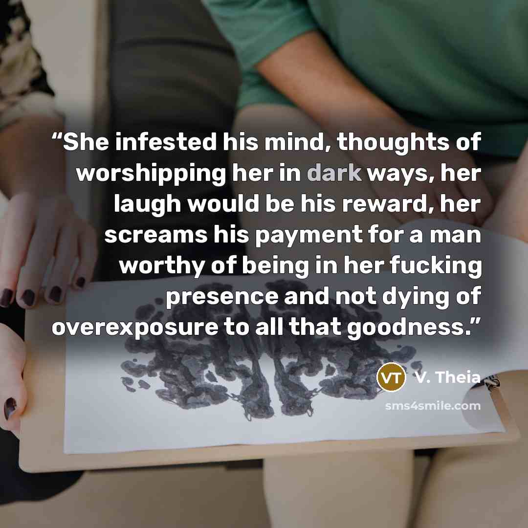 “She infested his mind, thoughts of worshipping her in dark ways, her laugh would be his reward, her screams his payment for a man worthy of being in her fucking presence and not dying of overexposure to all that goodness.” quote by V. Theia