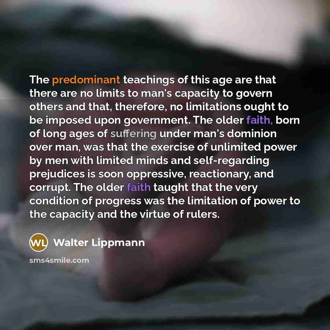“The predominant teachings of this age are that there are no limits to man's capacity to govern others and that, therefore, no limitations ought to be imposed upon government. The older faith, born of long ages of suffering under man's dominion over man, was that the exercise of unlimited power by…” quote by Walter Lippmann
