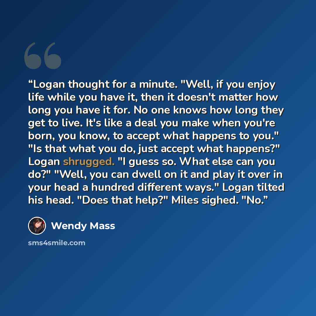 “Logan thought for a minute. "Well, if you enjoy life while you have it, then it doesn't matter how long you have it for. No one knows how long they get to live. It's like a deal you make when you're born, you know, to accept what happens to you." "Is that what you do, just accept what happens?"…” quote by Wendy Mass