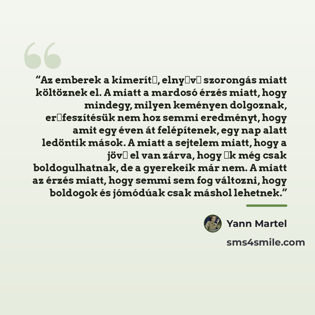 “Az emberek a kimerítő, elnyűvő szorongás miatt költöznek el. A miatt a mardosó érzés miatt, hogy mindegy, milyen keményen dolgoznak, erőfeszítésük nem hoz semmi eredményt, hogy amit egy éven át felépítenek, egy nap alatt ledöntik mások. A miatt a sejtelem miatt, hogy a jövő el van zárva, hogy ők…” quote by Yann Martel