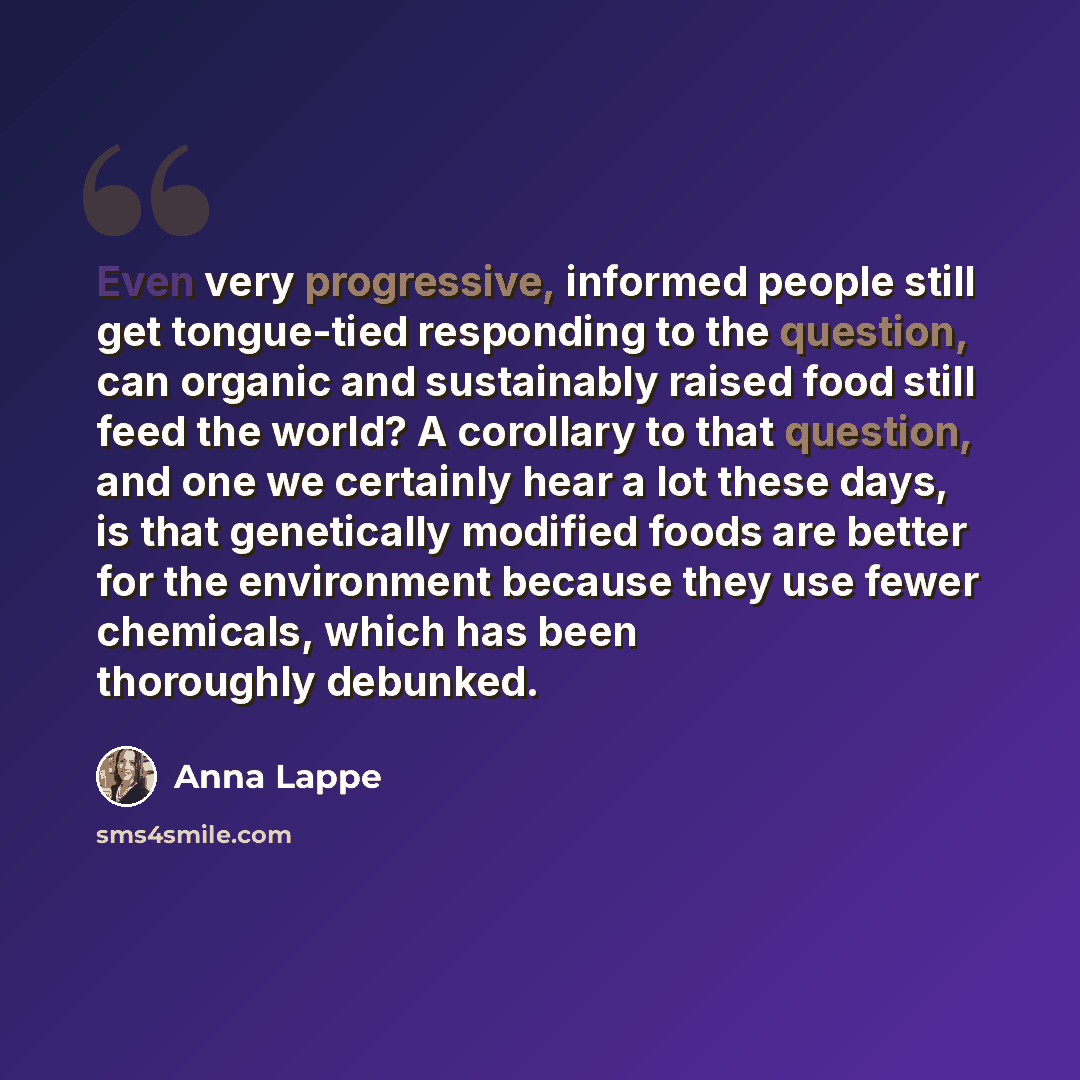 “Even very progressive, informed people still get tongue-tied responding to the question, can organic and sustainably raised food still feed the world? A corollary to that question, and one we certainly hear a lot these days, is that genetically modified foods are better for the environment because…” quote by Anna Lappe