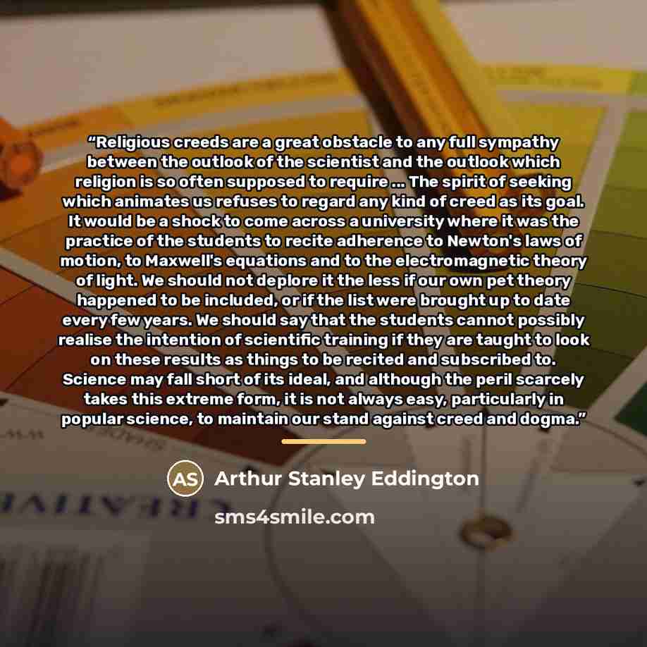 “Religious creeds are a great obstacle to any full sympathy between the outlook of the scientist and the outlook which religion is so often supposed to require ... The spirit of seeking which animates us refuses to regard any kind of creed as its goal. It would be a shock to come across a…” quote by Arthur Stanley Eddington
