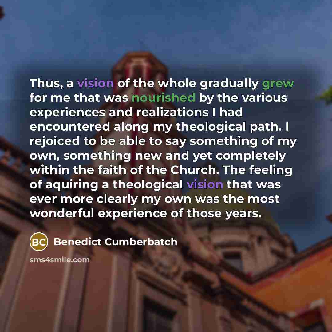 “Thus, a vision of the whole gradually grew for me that was nourished by the various experiences and realizations I had encountered along my theological path. I rejoiced to be able to say something of my own, something new and yet completely within the faith of the Church. The feeling of aquiring a…” quote by Benedict Cumberbatch